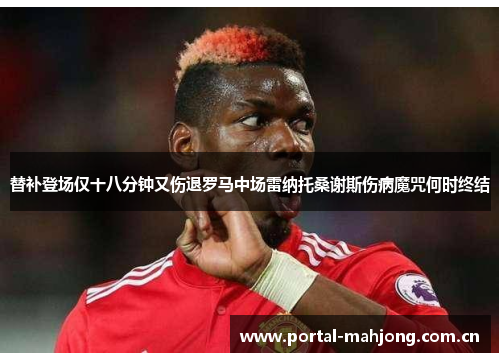 替补登场仅十八分钟又伤退罗马中场雷纳托桑谢斯伤病魔咒何时终结 替补登场仅十八分钟又伤退罗马中场雷纳托桑谢斯伤病魔咒何时终结